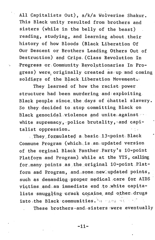 All Capitalists Out), a/k/a Wolverine Shakur. This Black unity resulted from brothers and sisters (while in the belly of the beast) reading, studying, and learning about. their history of how Bloods (Black Liberation Of Our Descent or Brothers Leading Others Out of Destruction) and Crips.(Class Revolution In Progress -or. Community Revolutionaries In Pro- gress) were, originally created as-up and coming soldiers of the Black Liberation Movement.: They learned of how the racist. power structure had been murdering and:exploiting Black people since. the .days of chattel slavery. So they decided to stop committing Black on Black genocidal violence and unite:.against white supremacy, police brutality,-and capi- talist oppression. They, formulated a basic 13-point: Black Commune Program (which.is an.updated version of the orginal Black Panther Party’s 10-point Platform and Program) while at the YTS, calling for;many points as the original 10-point Plat- form and Program, and.some:new.updated points, such as demanding proper medical care for AIDS victims and.an immediate end to white capita- lists ‘smuggling crack cogaine and other.drugs into .the Black communmities.’’s These brothers-and.sisters -were eventually -11-